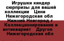 Игрушки киндер-сюрпризы для вашей коллекции › Цена ­ 10 - Нижегородская обл., Нижний Новгород г. Коллекционирование и антиквариат » Другое   . Нижегородская обл.